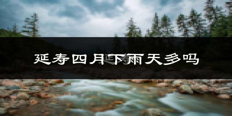 延寿四月下雨天多吗?延寿4月份降雨量多少?