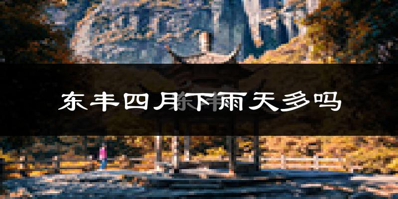 东丰四月下雨天多吗?东丰4月份降雨量多少?
