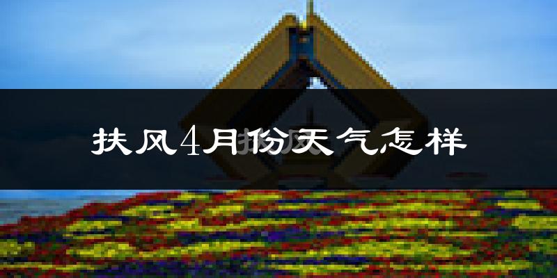 扶风县4月份天气如何?冷热情况怎么样?