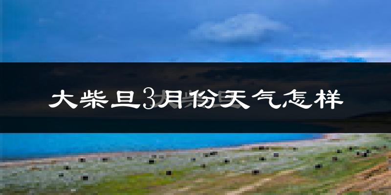 大柴旦行政区3月份天气如何?很冷吗?