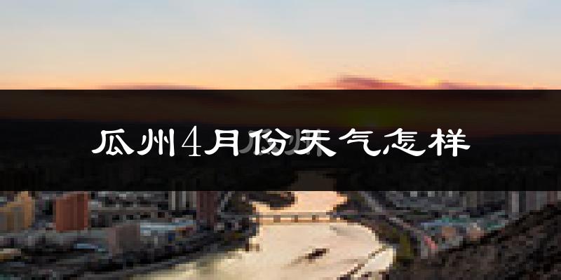 瓜州县4月份天气如何?冷热情况怎么样?