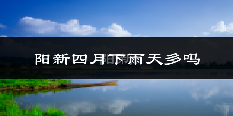阳新四月下雨天多吗?阳新4月份降雨量多少?