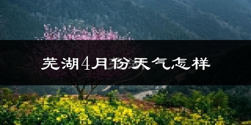 芜湖县4月份天气如何?冷热情况怎么样?