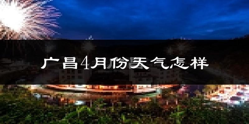 广昌县4月份天气如何?冷热情况怎么样?