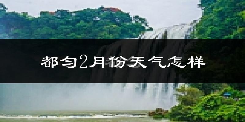 都匀市2月份天气如何?天气冷热情况分析