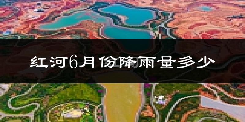 红河6月份降雨量多少?红河六月下雨多吗?