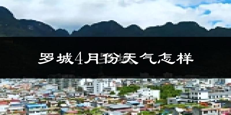 罗城仫佬族自治县4月份天气如何?冷热情况怎么样?